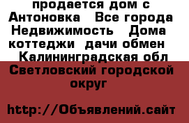 продается дом с Антоновка - Все города Недвижимость » Дома, коттеджи, дачи обмен   . Калининградская обл.,Светловский городской округ 